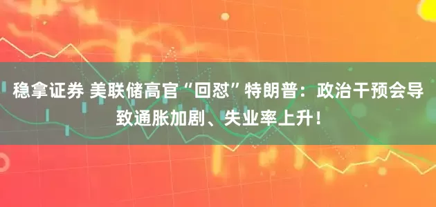 稳拿证券 美联储高官“回怼”特朗普：政治干预会导致通胀加剧、失业率上升！