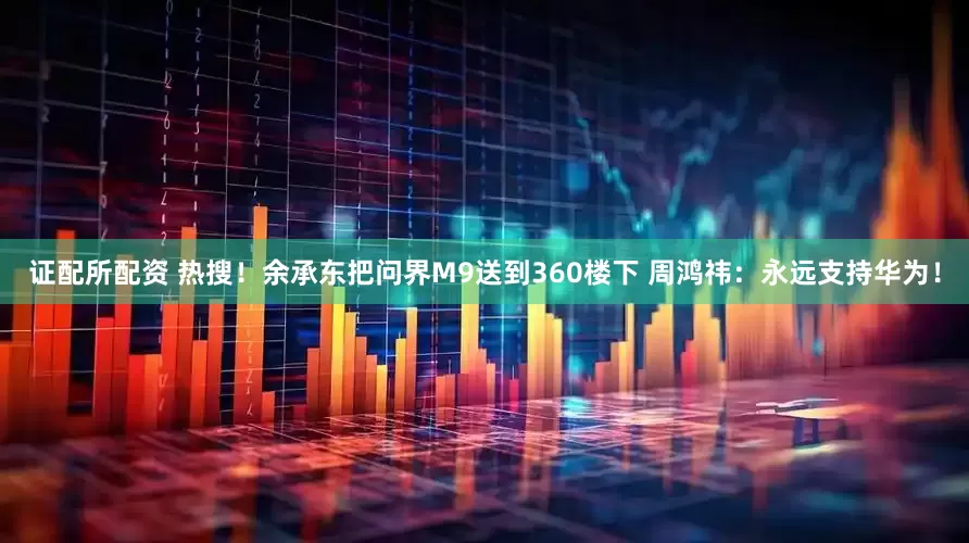 证配所配资 热搜！余承东把问界M9送到360楼下 周鸿祎：永远支持华为！