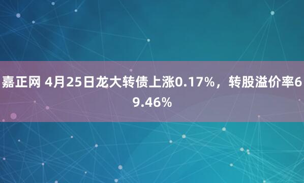 嘉正网 4月25日龙大转债上涨0.17%，转股溢价率69.46%