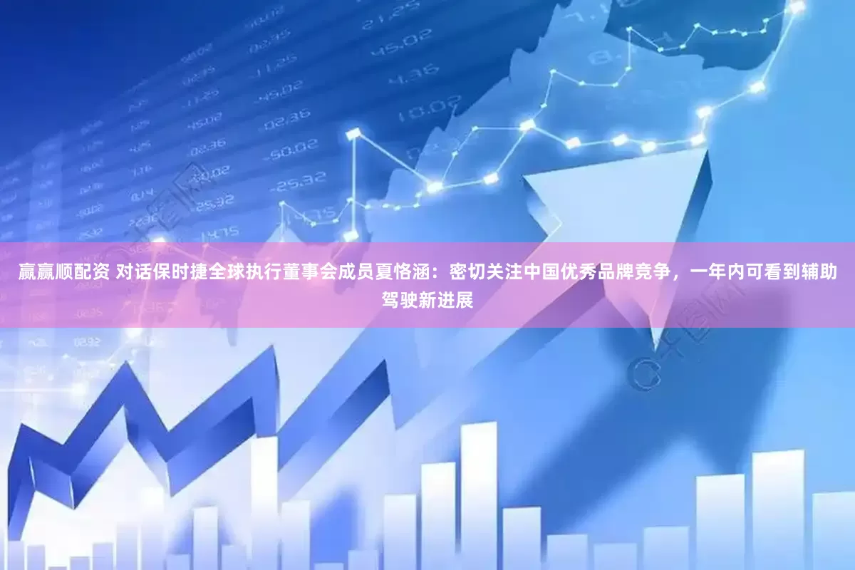 赢赢顺配资 对话保时捷全球执行董事会成员夏恪涵：密切关注中国优秀品牌竞争，一年内可看到辅助驾驶新进展