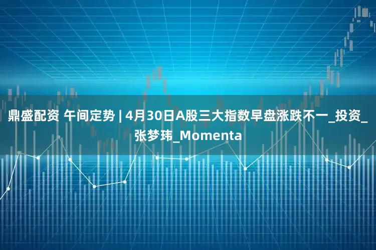 鼎盛配资 午间定势 | 4月30日A股三大指数早盘涨跌不一_投资_张梦玮_Momenta