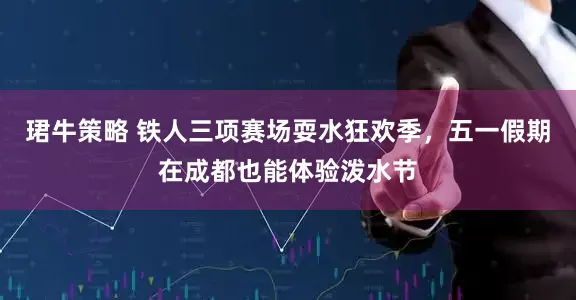 珺牛策略 铁人三项赛场耍水狂欢季，五一假期在成都也能体验泼水节