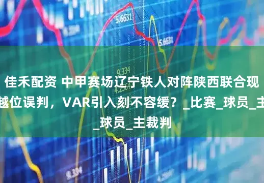 佳禾配资 中甲赛场辽宁铁人对阵陕西联合现明显越位误判，VAR引入刻不容缓？_比赛_球员_主裁判