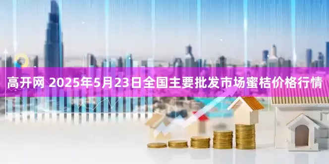 高开网 2025年5月23日全国主要批发市场蜜桔价格行情