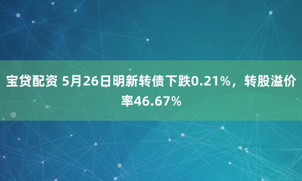 宝贷配资 5月26日明新转债下跌0.21%，转股溢价率46.67%
