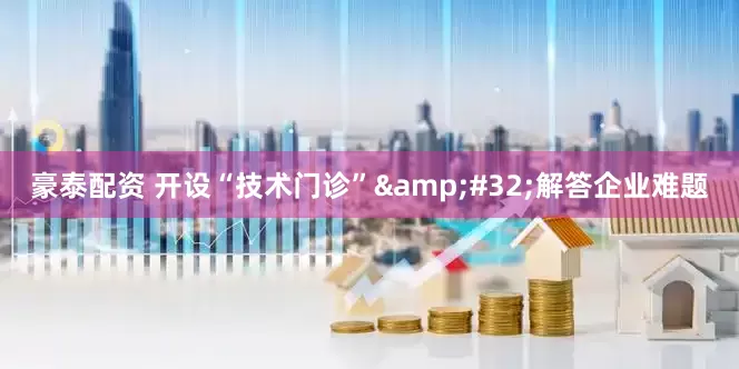 豪泰配资 开设“技术门诊”&#32;解答企业难题