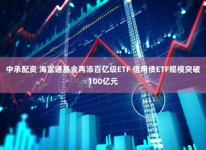 中承配资 海富通基金再添百亿级ETF 信用债ETF规模突破100亿元