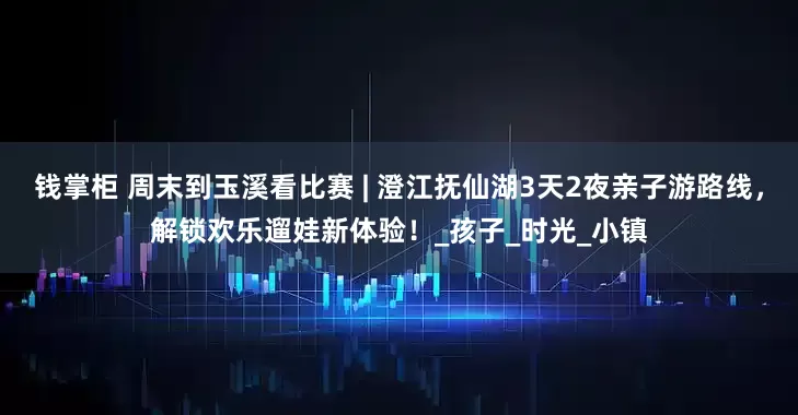 钱掌柜 周末到玉溪看比赛 | 澄江抚仙湖3天2夜亲子游路线，解锁欢乐遛娃新体验！_孩子_时光_小镇