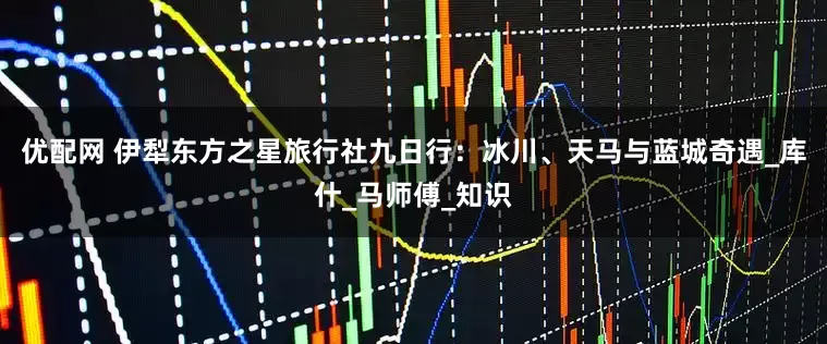 优配网 伊犁东方之星旅行社九日行：冰川、天马与蓝城奇遇_库什_马师傅_知识
