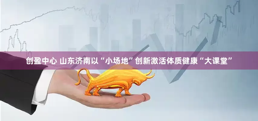 创盈中心 山东济南以“小场地”创新激活体质健康“大课堂”