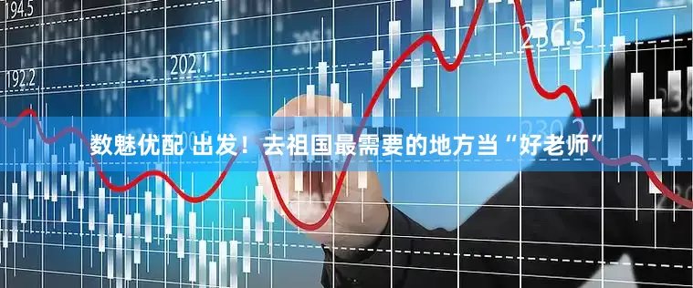 数魅优配 出发！去祖国最需要的地方当“好老师”