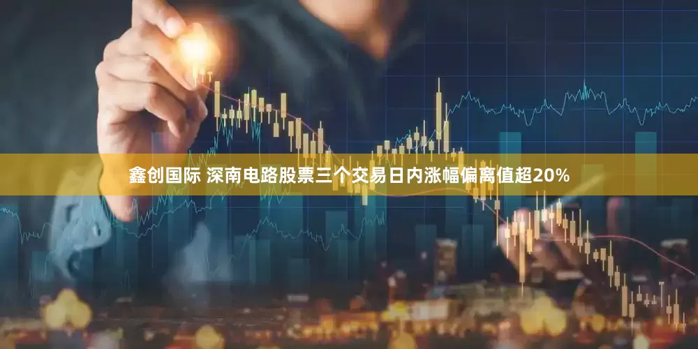鑫创国际 深南电路股票三个交易日内涨幅偏离值超20%