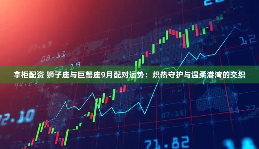 拿柜配资 狮子座与巨蟹座9月配对运势：炽热守护与温柔港湾的交织