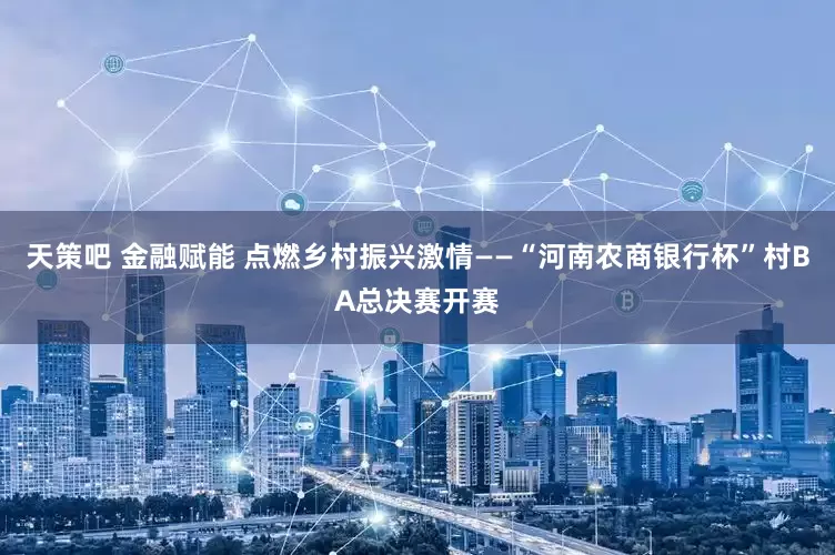 天策吧 金融赋能 点燃乡村振兴激情——“河南农商银行杯”村BA总决赛开赛