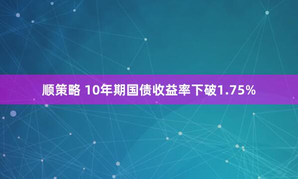 顺策略 10年期国债收益率下破1.75%