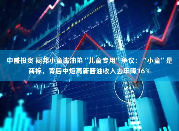 中盛投资 厨邦小童酱油陷“儿童专用”争议：“小童”是商标，背后中炬高新酱油收入去年降16%