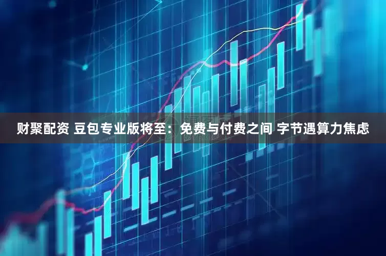 财聚配资 豆包专业版将至：免费与付费之间 字节遇算力焦虑