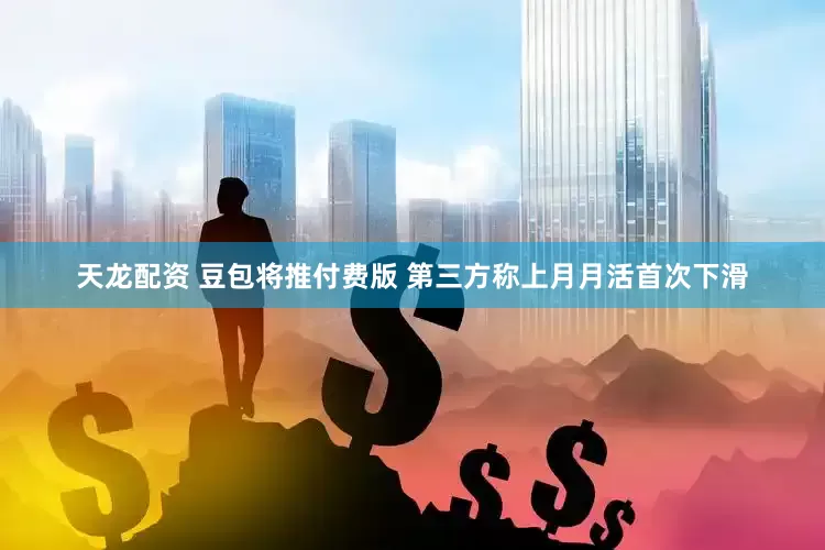 天龙配资 豆包将推付费版 第三方称上月月活首次下滑